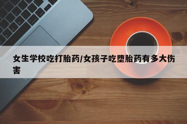 打胎药怎么买女生学校吃打胎药/女孩子吃堕胎药有多大伤害