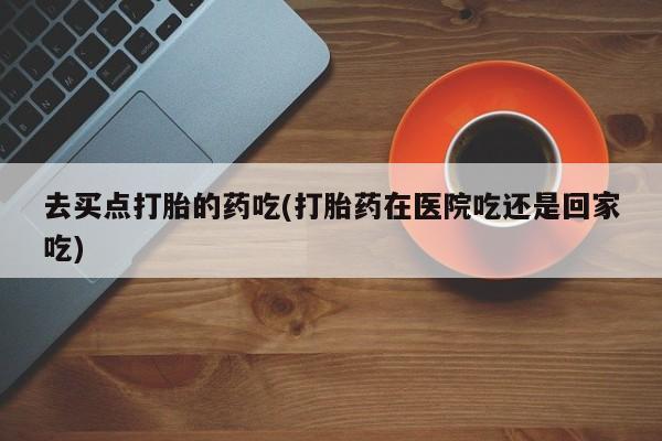 打胎药怎么买去买点打胎的药吃(打胎药在医院吃还是回家吃)