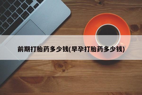 打胎药怎么买前期打胎药多少钱(早孕打胎药多少钱)