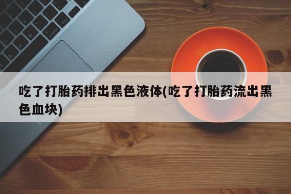 打胎药怎么买吃了打胎药排出黑色液体(吃了打胎药流出黑色血块)