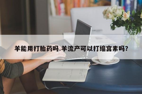 打胎药怎么买羊能用打胎药吗.羊流产可以打缩宫素吗？