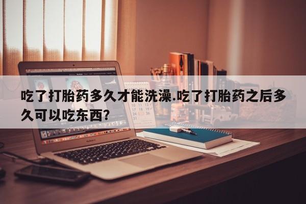 打胎药怎么买吃了打胎药多久才能洗澡.吃了打胎药之后多久可以吃东西？
