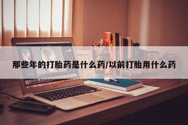 打胎药怎么买那些年的打胎药是什么药/以前打胎用什么药