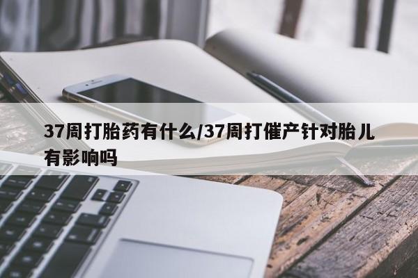 打胎药怎么买37周打胎药有什么/37周打催产针对胎儿有影响吗
