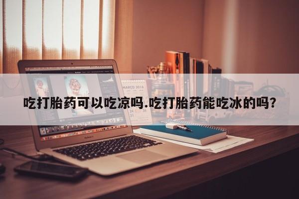 打胎药怎么买吃打胎药可以吃凉吗.吃打胎药能吃冰的吗？