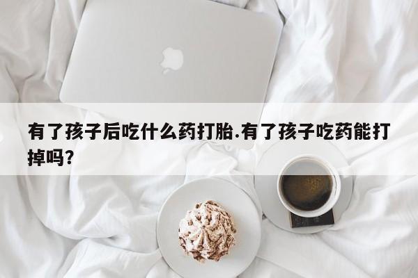 打胎药怎么买有了孩子后吃什么药打胎.有了孩子吃药能打掉吗？
