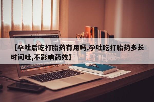 打胎药怎么买【孕吐后吃打胎药有用吗,孕吐吃打胎药多长时间吐,不影响药效】