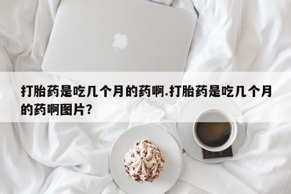 打胎药怎么买打胎药是吃几个月的药啊.打胎药是吃几个月的药啊图片？