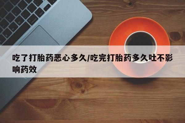 打胎药怎么买吃了打胎药恶心多久/吃完打胎药多久吐不影响药效