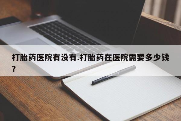 打胎药怎么买打胎药医院有没有.打胎药在医院需要多少钱？