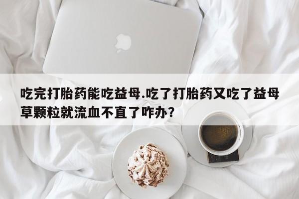 打胎药怎么买吃完打胎药能吃益母.吃了打胎药又吃了益母草颗粒就流血不直了咋办？