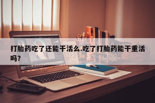 打胎药怎么买打胎药吃了还能干活么.吃了打胎药能干重活吗？