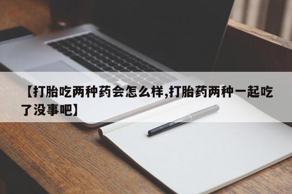 打胎药怎么买【打胎吃两种药会怎么样,打胎药两种一起吃了没事吧】