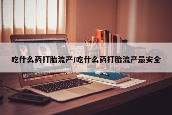 打胎药怎么买吃什么药打胎流产/吃什么药打胎流产最安全
