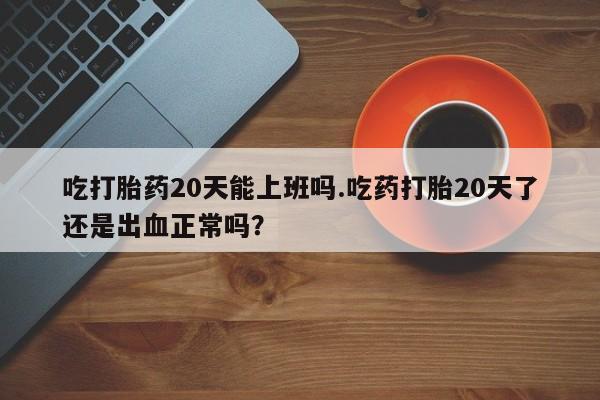 打胎药怎么买吃打胎药20天能上班吗.吃药打胎20天了还是出血正常吗？