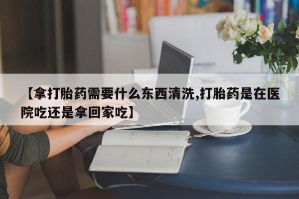 打胎药怎么买【拿打胎药需要什么东西清洗,打胎药是在医院吃还是拿回家吃】