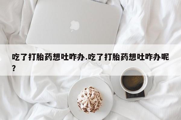 打胎药怎么买吃了打胎药想吐咋办.吃了打胎药想吐咋办呢？