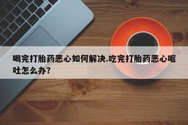 打胎药怎么买喝完打胎药恶心如何解决.吃完打胎药恶心呕吐怎么办？