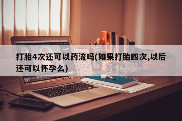 打胎药怎么买打胎4次还可以药流吗(如果打胎四次,以后还可以怀孕么)