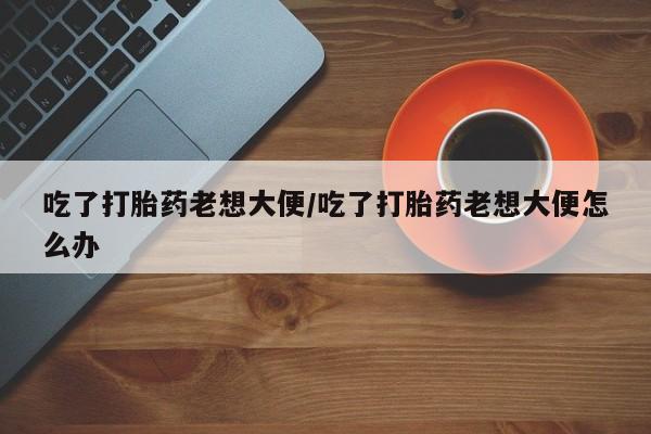 打胎药怎么买吃了打胎药老想大便/吃了打胎药老想大便怎么办