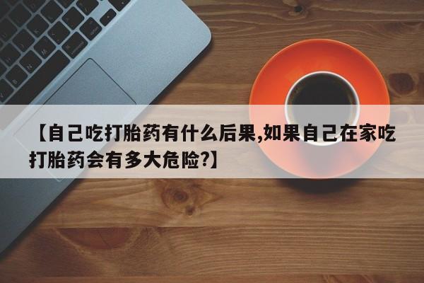打胎药怎么买【自己吃打胎药有什么后果,如果自己在家吃打胎药会有多大危险?】