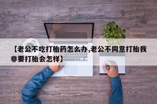 打胎药怎么买【老公不吃打胎药怎么办,老公不同意打胎我非要打胎会怎样】