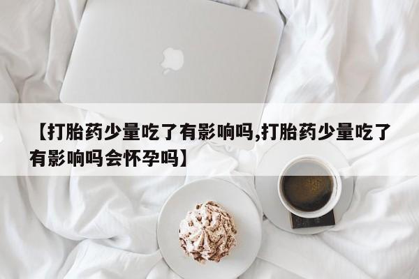 打胎药怎么买【打胎药少量吃了有影响吗,打胎药少量吃了有影响吗会怀孕吗】