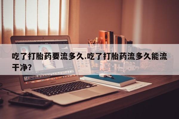 打胎药怎么买吃了打胎药要流多久.吃了打胎药流多久能流干净？