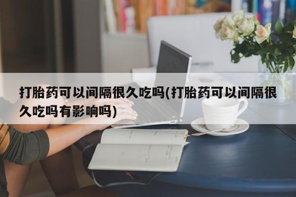 打胎药怎么买打胎药可以间隔很久吃吗(打胎药可以间隔很久吃吗有影响吗)