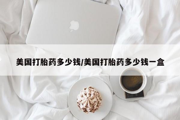 打胎药怎么买美国打胎药多少钱/美国打胎药多少钱一盒