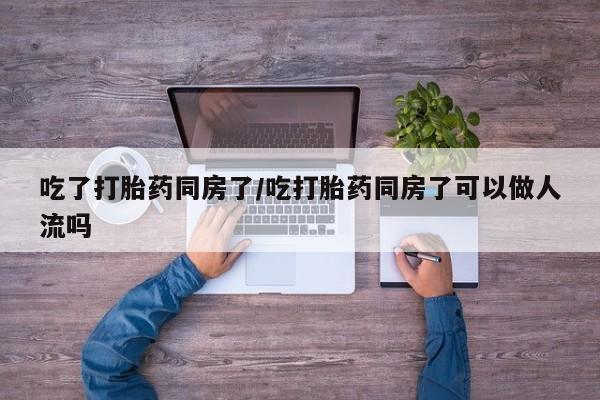 打胎药怎么买吃了打胎药同房了/吃打胎药同房了可以做人流吗