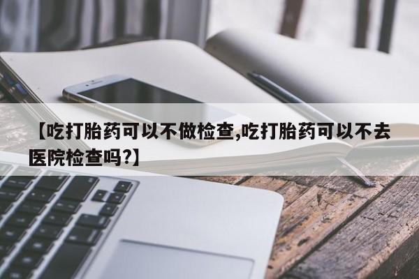 打胎药怎么买【吃打胎药可以不做检查,吃打胎药可以不去医院检查吗?】