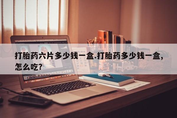 打胎药怎么买打胎药六片多少钱一盒.打胎药多少钱一盒,怎么吃?
