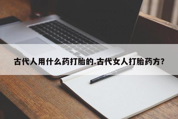 打胎药怎么买古代人用什么药打胎的.古代女人打胎药方？