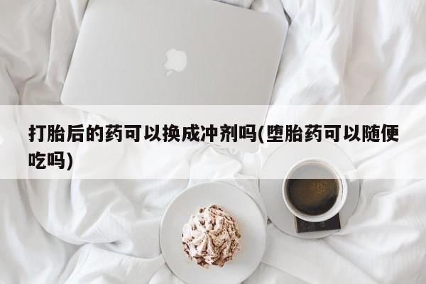 打胎药怎么买打胎后的药可以换成冲剂吗(堕胎药可以随便吃吗)