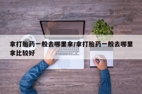 打胎药怎么买拿打胎药一般去哪里拿/拿打胎药一般去哪里拿比较好