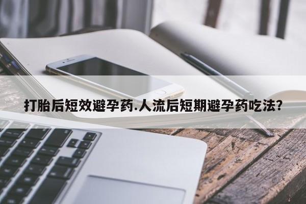 打胎药怎么买打胎后短效避孕药.人流后短期避孕药吃法？