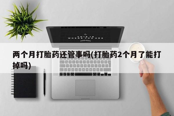 打胎药怎么买两个月打胎药还管事吗(打胎药2个月了能打掉吗)