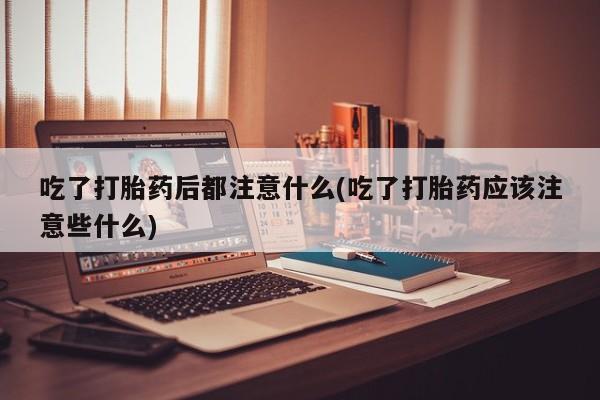 打胎药怎么买吃了打胎药后都注意什么(吃了打胎药应该注意些什么)