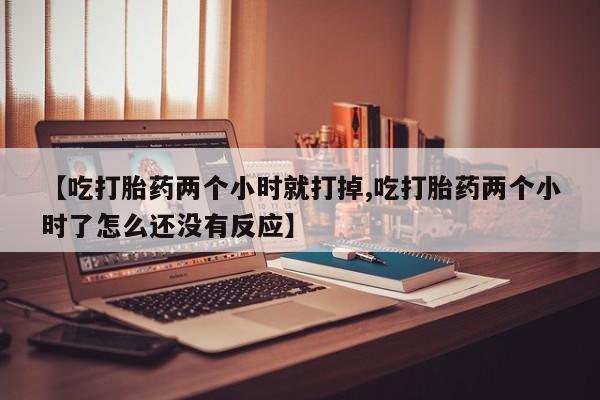 打胎药怎么买【吃打胎药两个小时就打掉,吃打胎药两个小时了怎么还没有反应】