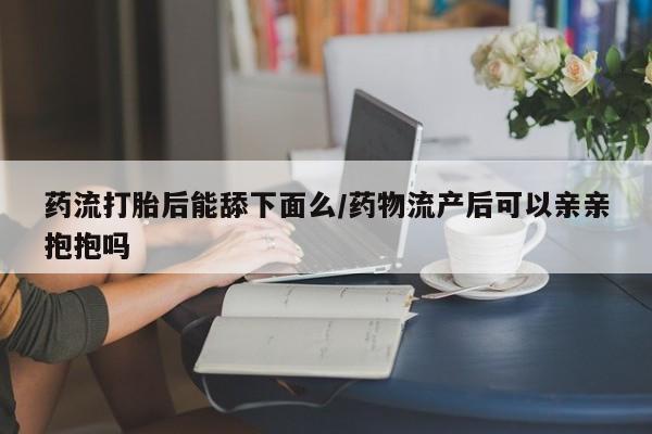 打胎药怎么买药流打胎后能舔下面么/药物流产后可以亲亲抱抱吗
