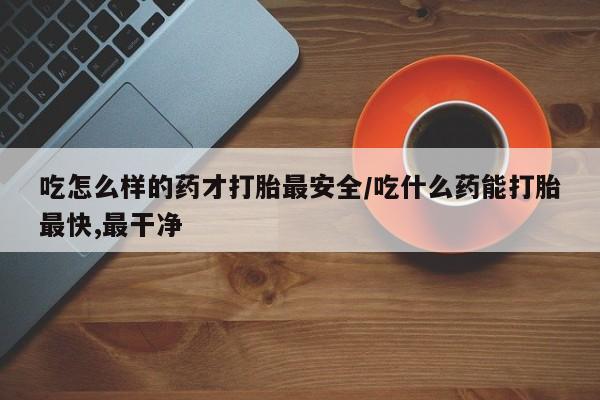 打胎药怎么买吃怎么样的药才打胎最安全/吃什么药能打胎最快,最干净