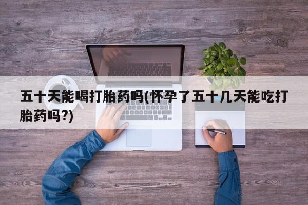 打胎药怎么买五十天能喝打胎药吗(怀孕了五十几天能吃打胎药吗?)