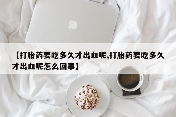 打胎药怎么买【打胎药要吃多久才出血呢,打胎药要吃多久才出血呢怎么回事】