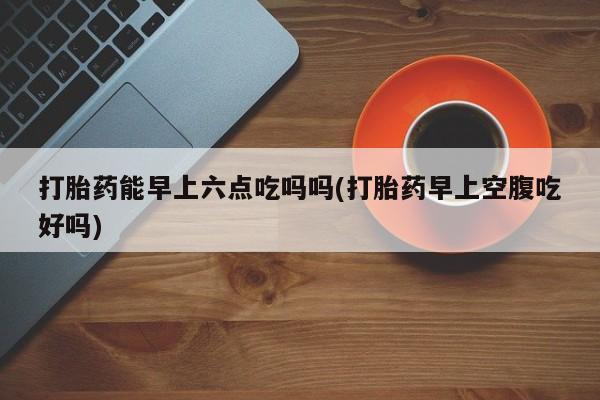 打胎药怎么买打胎药能早上六点吃吗吗(打胎药早上空腹吃好吗)