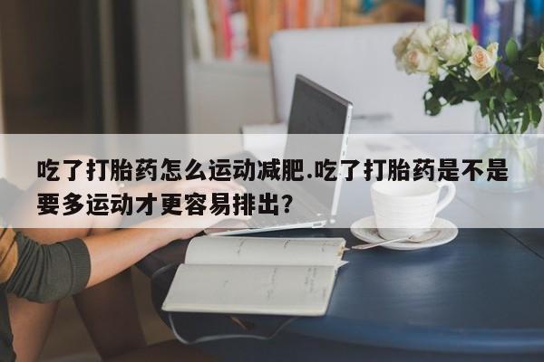 打胎药怎么买吃了打胎药怎么运动减肥.吃了打胎药是不是要多运动才更容易排出?