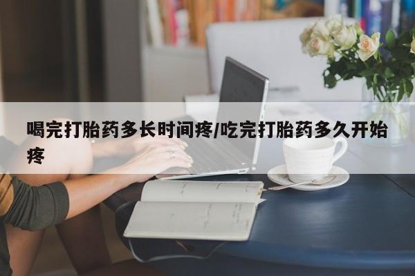 打胎药怎么买喝完打胎药多长时间疼/吃完打胎药多久开始疼
