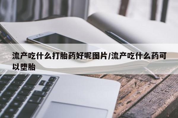 打胎药怎么买流产吃什么打胎药好呢图片/流产吃什么药可以堕胎