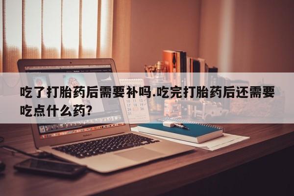 打胎药怎么买吃了打胎药后需要补吗.吃完打胎药后还需要吃点什么药？
