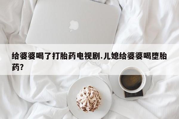 打胎药怎么买给婆婆喝了打胎药电视剧.儿媳给婆婆喝堕胎药？